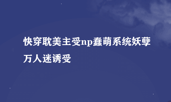 快穿耽美主受np蠢萌系统妖孽万人迷诱受