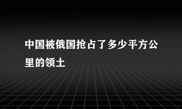 中国被俄国抢占了多少平方公里的领土