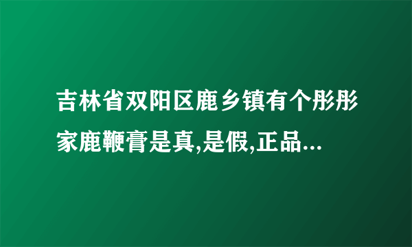 吉林省双阳区鹿乡镇有个彤彤家鹿鞭膏是真,是假,正品多少钱一斤？