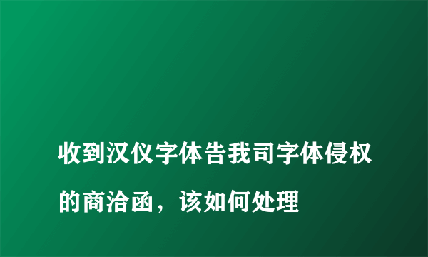 
收到汉仪字体告我司字体侵权的商洽函，该如何处理
