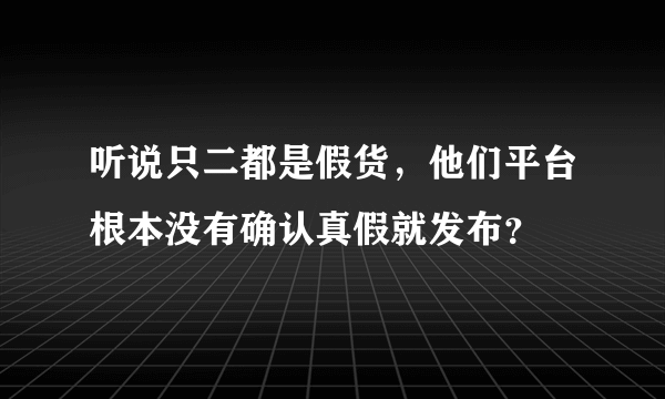 听说只二都是假货，他们平台根本没有确认真假就发布？