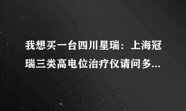 我想买一台四川星瑞：上海冠瑞三类高电位治疗仪请问多少钱一台，包括安装费