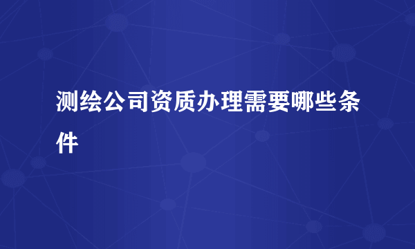 测绘公司资质办理需要哪些条件