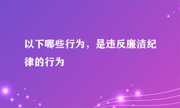 以下哪些行为，是违反廉洁纪律的行为