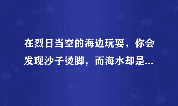 在烈日当空的海边玩耍，你会发现沙子烫脚，而海水却是凉凉的。这是为什么？