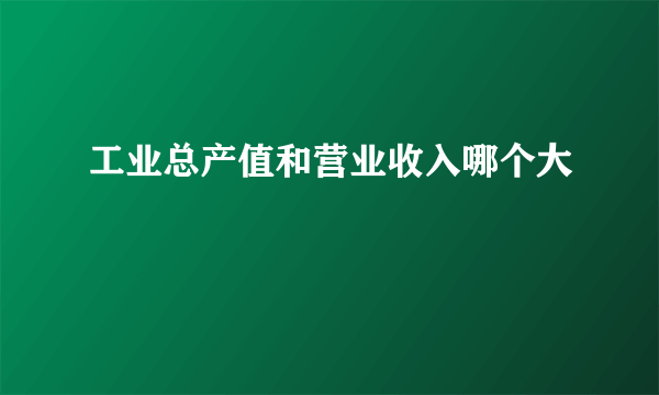 工业总产值和营业收入哪个大