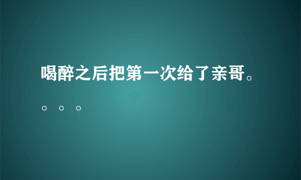 喝醉之后把第一次给了亲哥。。。。