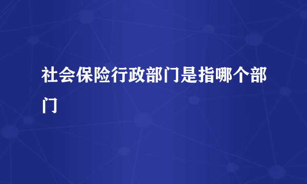 社会保险行政部门是指哪个部门