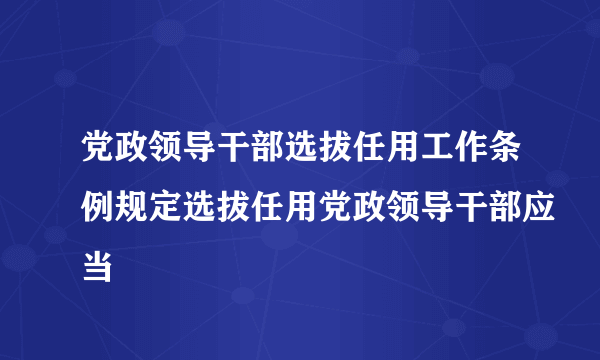 党政领导干部选拔任用工作条例规定选拔任用党政领导干部应当