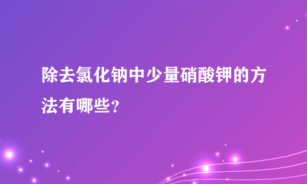 除去氯化钠中少量硝酸钾的方法有哪些？