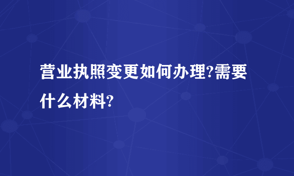 营业执照变更如何办理?需要什么材料?