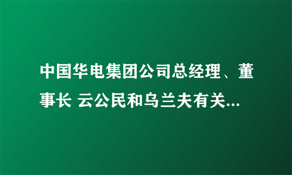 中国华电集团公司总经理、董事长 云公民和乌兰夫有关系吗？他老婆叫什么名字。