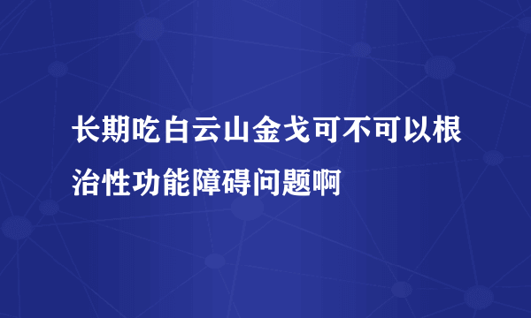 长期吃白云山金戈可不可以根治性功能障碍问题啊