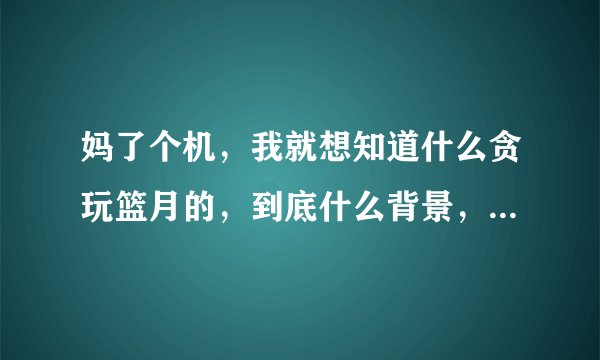 妈了个机，我就想知道什么贪玩篮月的，到底什么背景，到处请明星做代言，一个破游戏哪里来的那么多钱？