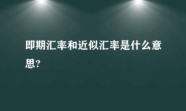 即期汇率和近似汇率是什么意思?