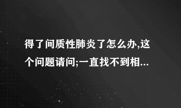 得了间质性肺炎了怎么办,这个问题请问;一直找不到相关满意的信息？