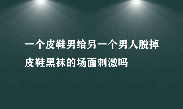 一个皮鞋男给另一个男人脱掉皮鞋黑袜的场面刺激吗