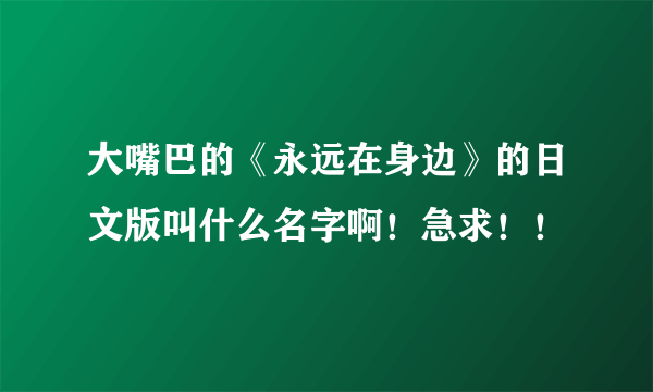 大嘴巴的《永远在身边》的日文版叫什么名字啊！急求！！