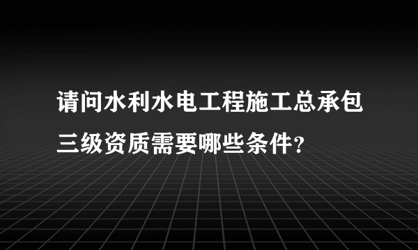 请问水利水电工程施工总承包三级资质需要哪些条件？