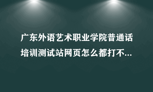 广东外语艺术职业学院普通话培训测试站网页怎么都打不开,都是无法访问