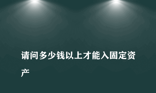 
请问多少钱以上才能入固定资产
