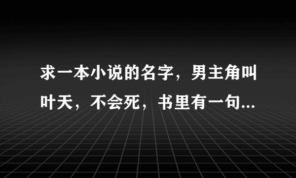 求一本小说的名字，男主角叫叶天，不会死，书里有一句话是：一花一叶一倾城，凤凰涅槃神龙行。