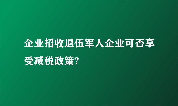 企业招收退伍军人企业可否享受减税政策?