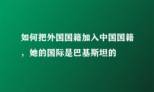 如何把外国国籍加入中国国籍，她的国际是巴基斯坦的