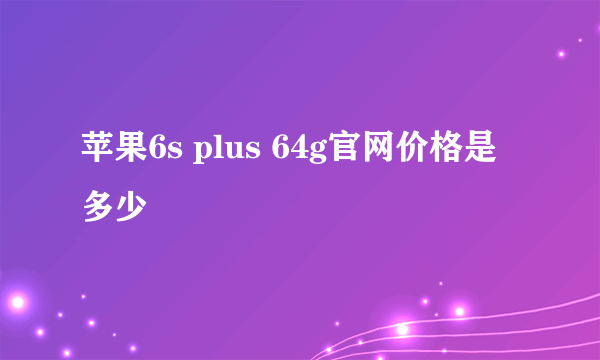 苹果6s plus 64g官网价格是多少