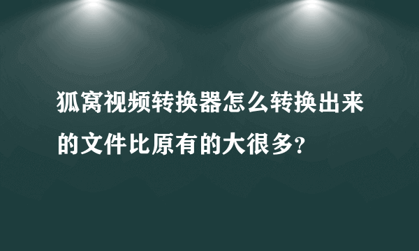 狐窝视频转换器怎么转换出来的文件比原有的大很多？