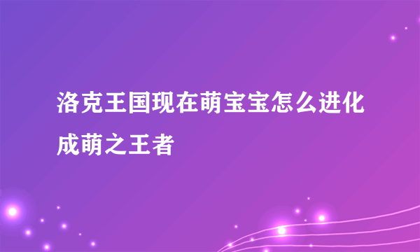 洛克王国现在萌宝宝怎么进化成萌之王者