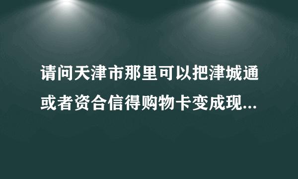 请问天津市那里可以把津城通或者资合信得购物卡变成现金？？？