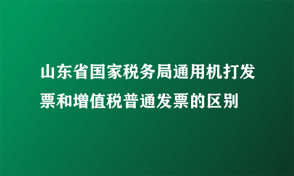 山东省国家税务局通用机打发票和增值税普通发票的区别