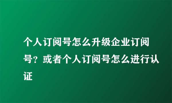 个人订阅号怎么升级企业订阅号？或者个人订阅号怎么进行认证