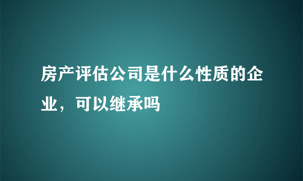 房产评估公司是什么性质的企业，可以继承吗