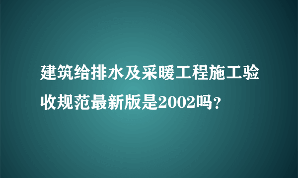 建筑给排水及采暖工程施工验收规范最新版是2002吗？