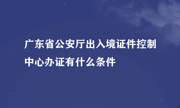 广东省公安厅出入境证件控制中心办证有什么条件