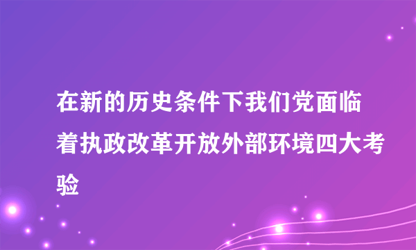 在新的历史条件下我们党面临着执政改革开放外部环境四大考验