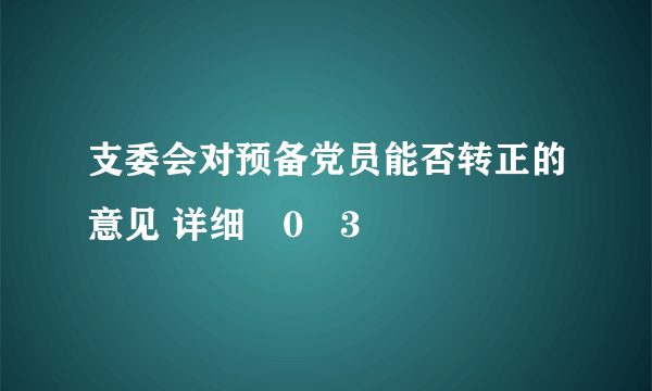 支委会对预备党员能否转正的意见 详细�0�3