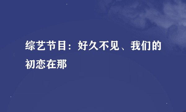 综艺节目：好久不见、我们的初恋在那