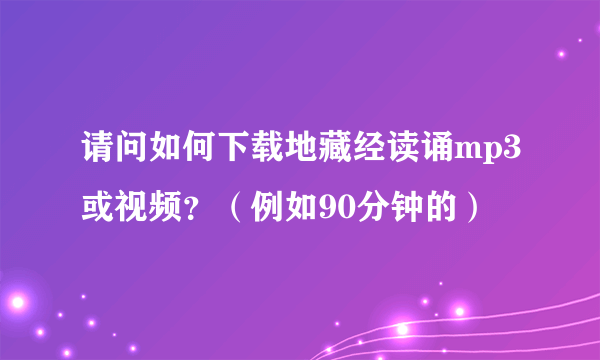 请问如何下载地藏经读诵mp3或视频？（例如90分钟的）