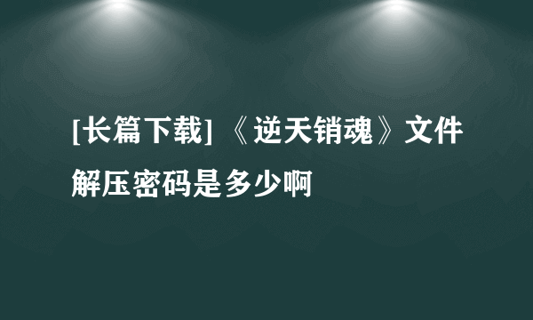 [长篇下载] 《逆天销魂》文件解压密码是多少啊