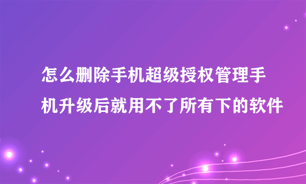 怎么删除手机超级授权管理手机升级后就用不了所有下的软件