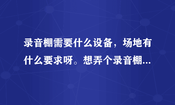 录音棚需要什么设备，场地有什么要求呀。想弄个录音棚，平时就是有兴趣的人，一起录录歌什么的，需要多少