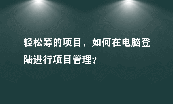 轻松筹的项目，如何在电脑登陆进行项目管理？