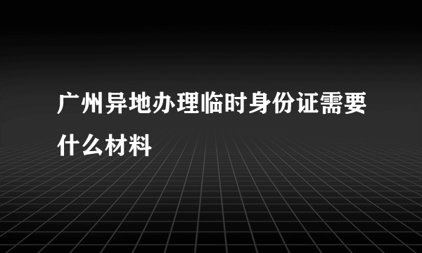 广州异地办理临时身份证需要什么材料