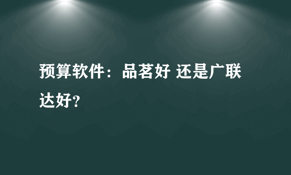 预算软件：品茗好 还是广联达好？