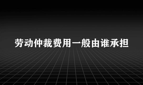 劳动仲裁费用一般由谁承担