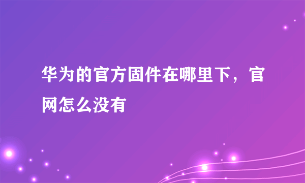 华为的官方固件在哪里下，官网怎么没有