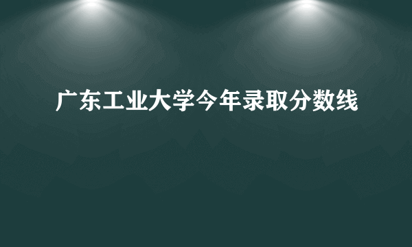 广东工业大学今年录取分数线